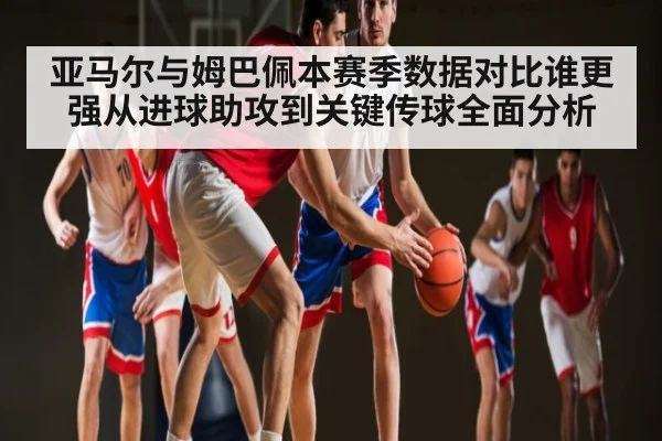 亚马尔与姆巴佩本赛季数据对比谁更强从进球助攻到关键传球全面分析